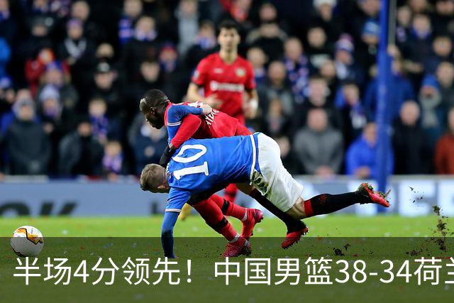 半场4分领先！中国男篮38-34荷兰，廖三宁11分独一档，杨瀚森首秀慢热仅2分