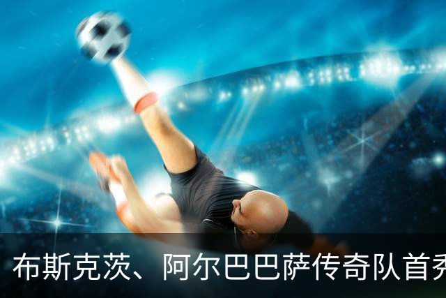 布斯克茨、阿尔巴巴萨传奇队首秀，迎战利物浦巨星阵容！