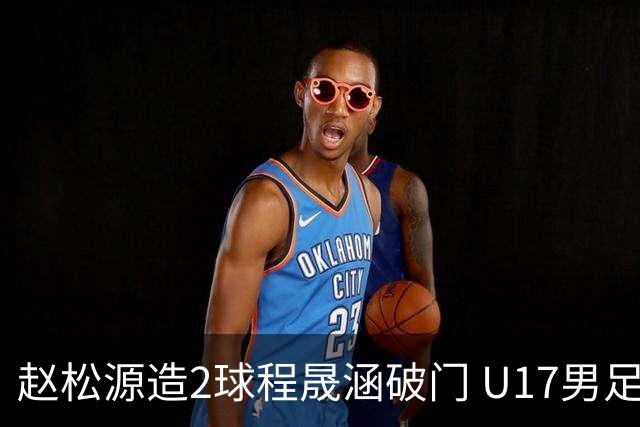 赵松源造2球程晟涵破门 U17男足3比2绝杀阿森纳